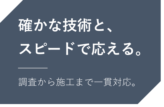 確かな技術と、スピードで応える。調査から施工まで一貫対応。